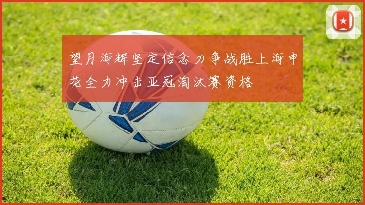 望月海辉坚定信念力争战胜上海申花全力冲击亚冠淘汰赛资格