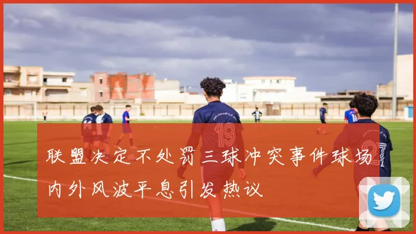 联盟决定不处罚三球冲突事件球场内外风波平息引发热议