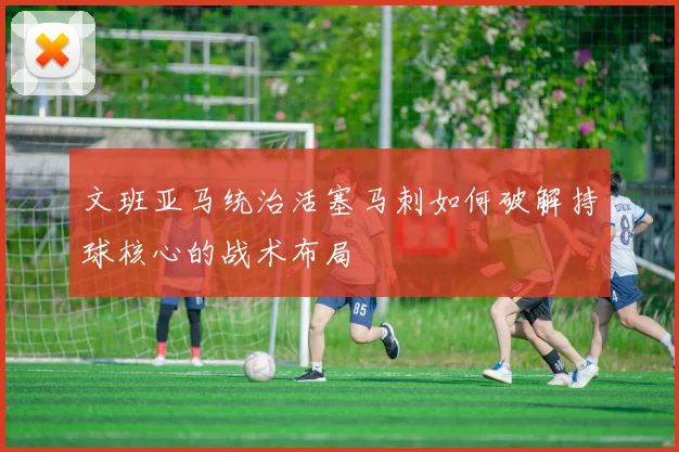 文班亚马统治活塞马刺如何破解持球核心的战术布局