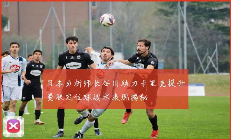 日本分析师长谷川助力卡里克提升曼联定位球战术表现揭秘