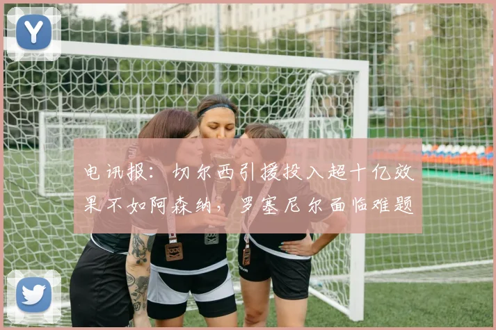 电讯报：切尔西引援投入超十亿效果不如阿森纳，罗塞尼尔面临难题