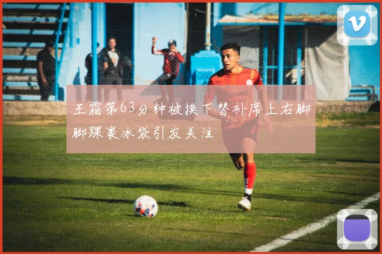 王霜第63分钟被换下替补席上右脚脚踝裹冰袋引发关注