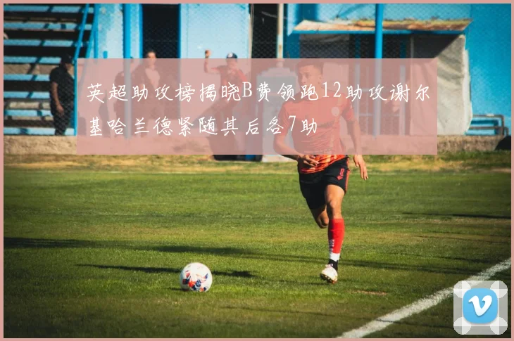 英超助攻榜揭晓B费领跑12助攻谢尔基哈兰德紧随其后各7助
