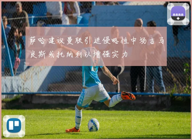 萨哈建议曼联引进侵略性中场吉马良斯或托纳利以增强实力