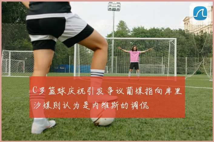 C罗篮球庆祝引发争议葡媒指向库里沙媒则认为是内维斯的调侃