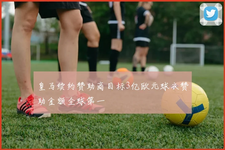 皇马续约赞助商目标3亿欧元球衣赞助金额全球第一