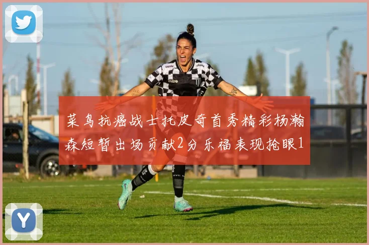 菜鸟抗癌战士托皮奇首秀精彩杨瀚森短暂出场贡献2分乐福表现抢眼14分钟斩获11分2助