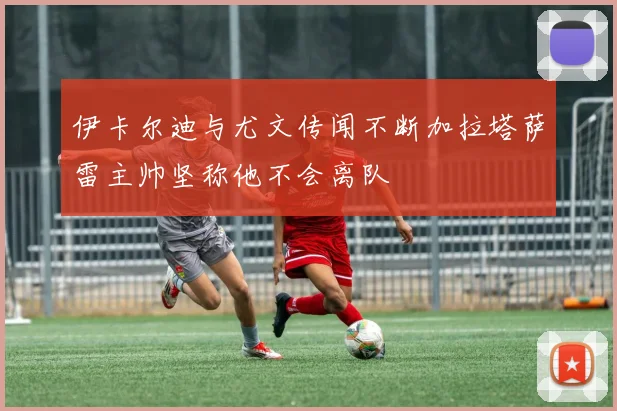 伊卡尔迪与尤文传闻不断加拉塔萨雷主帅坚称他不会离队