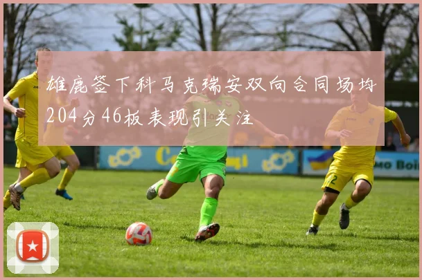 雄鹿签下科马克瑞安双向合同场均204分46板表现引关注