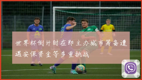 世界杯倒计时在即主办城市筹备遭遇安保资金等多重挑战