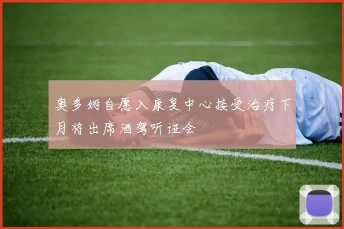 奥多姆自愿入康复中心接受治疗下月将出席酒驾听证会