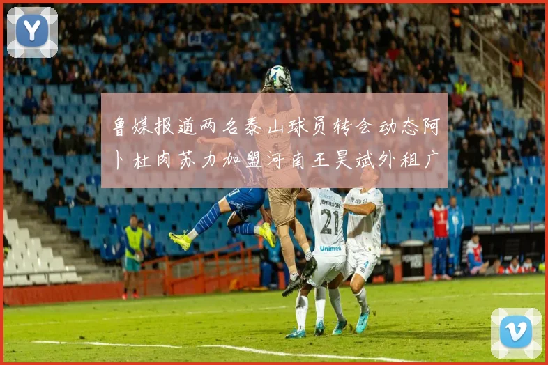 鲁媒报道两名泰山球员转会动态阿卜杜肉苏力加盟河南王昊斌外租广州豹