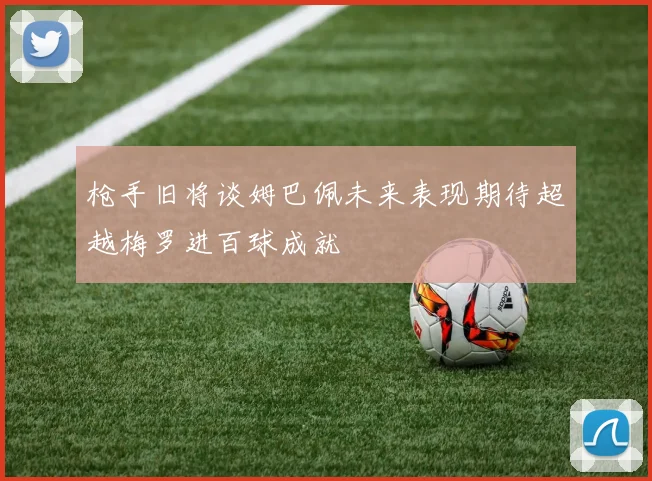 枪手旧将谈姆巴佩未来表现期待超越梅罗进百球成就