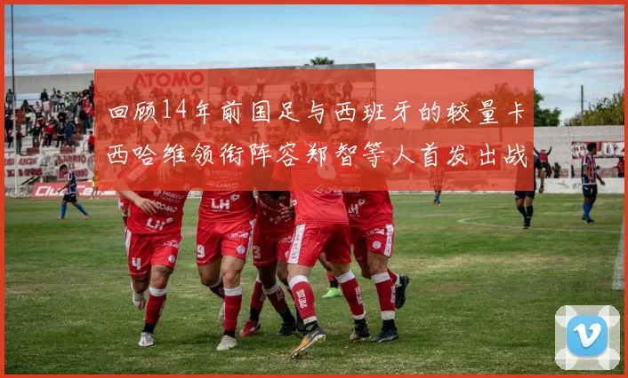 回顾14年前国足与西班牙的较量卡西哈维领衔阵容郑智等人首发出战