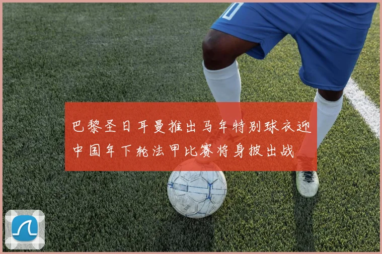 巴黎圣日耳曼推出马年特别球衣迎中国年下轮法甲比赛将身披出战