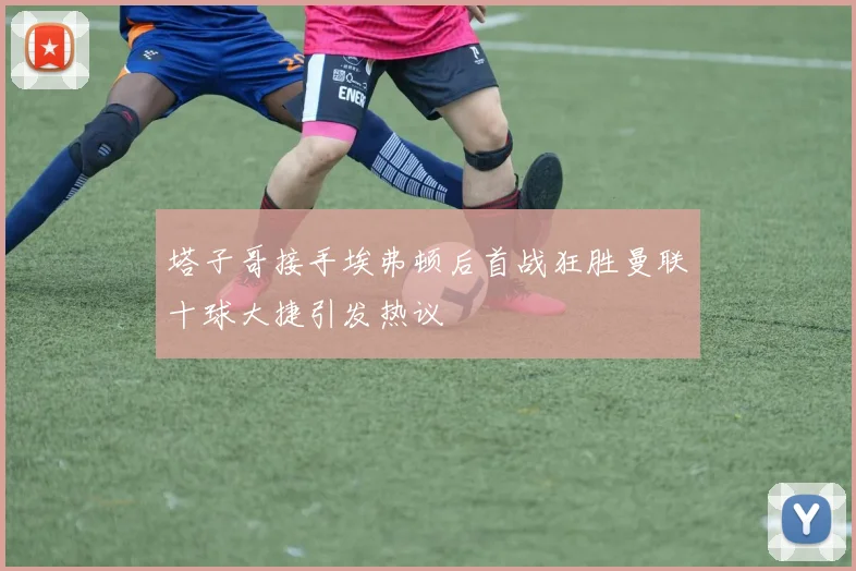 塔子哥接手埃弗顿后首战狂胜曼联十球大捷引发热议