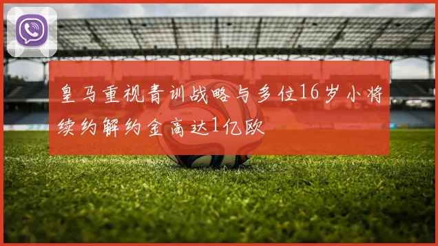 皇马重视青训战略与多位16岁小将续约解约金高达1亿欧