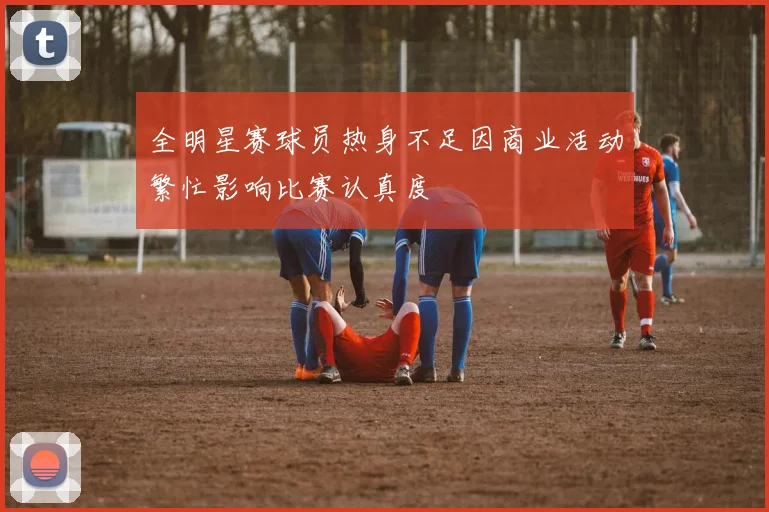 全明星赛球员热身不足因商业活动繁忙影响比赛认真度