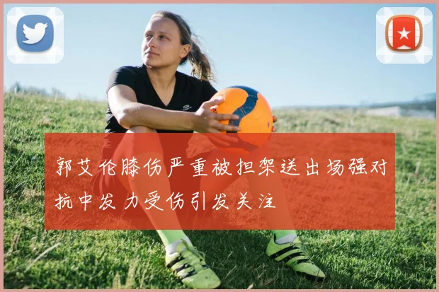 郭艾伦膝伤严重被担架送出场强对抗中发力受伤引发关注