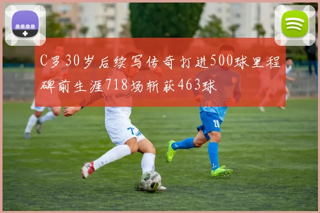 C罗30岁后续写传奇打进500球里程碑前生涯718场斩获463球