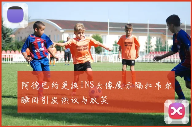 阿德巴约更换INS头像展示隔扣韦尔瞬间引发热议与欢笑