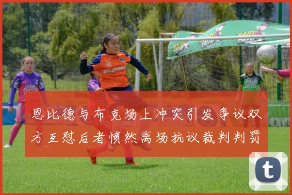 恩比德与布克场上冲突引发争议双方互怼后者愤然离场抗议裁判判罚