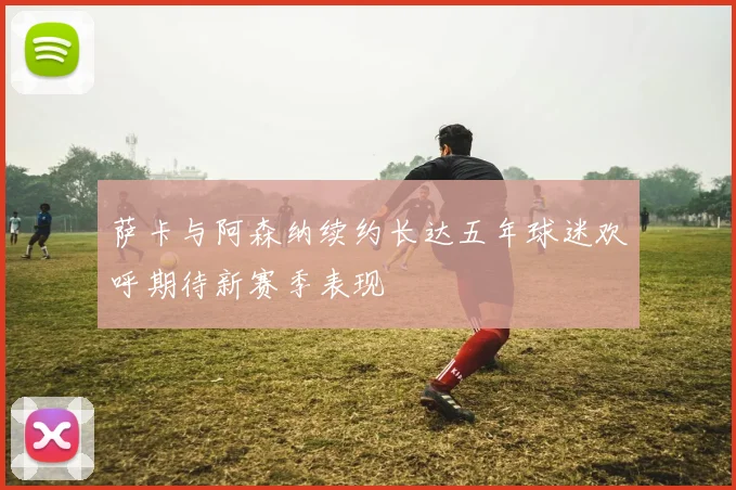 萨卡与阿森纳续约长达五年球迷欢呼期待新赛季表现