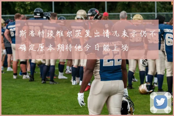 斯洛特谈维尔茨复出情况表示仍不确定原本期待他今日能上场